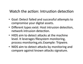 Watch the acAon: IntrusAon detecAon 
•  Goal: Detect failed and successful a;empts to 
   compromise your digital assets. 
•  Diﬀerent types exist: Host intrusion detecAon, 
   network intrusion detecAon. 
•  HIDS aim to detect a;acks at the machine 
   level. It leverages ﬁlesystem monitoring, 
   process monitoring,etc.Example: Tripwire. 
•  NIDS aim to detect a;acks by monitoring and 
   compare against known a;acks signature. 
 