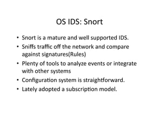 OS IDS: Snort 
•  Snort is a mature and well supported IDS. 
•  Sniﬀs traﬃc oﬀ the network and compare 
   against signatures(Rules) 
•  Plenty of tools to analyze events or integrate 
   with other systems 
•  ConﬁguraAon system is straighNorward. 
•  Lately adopted a subscripAon model. 
 