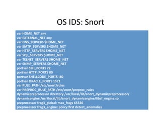 OS IDS: Snort 
var HOME_NET any 
var EXTERNAL_NET any 
var DNS_SERVERS $HOME_NET 
var SMTP_SERVERS $HOME_NET 
var HTTP_SERVERS $HOME_NET 
var SQL_SERVERS $HOME_NET 
var TELNET_SERVERS $HOME_NET 
var SNMP_SERVERS $HOME_NET 
portvar SSH_PORTS 22 
portvar HTTP_PORTS 80 
portvar SHELLCODE_PORTS !80 
portvar ORACLE_PORTS 1521 
var RULE_PATH /etc/snort/rules 
var PREPROC_RULE_PATH /etc/snort/preproc_rules 
dynamicpreprocessor directory /usr/local/lib/snort_dynamicpreprocessor/
dynamicengine /usr/local/lib/snort_dynamicengine/libsf_engine.so 
preprocessor frag3_global: max_frags 65536 
preprocessor frag3_engine: policy ﬁrst detect_anomalies 
 