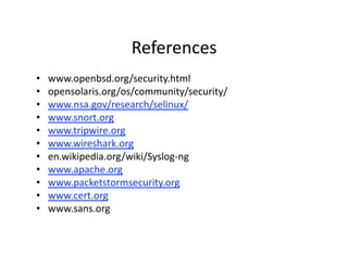 References 
•    www.openbsd.org/security.html 
•    opensolaris.org/os/community/security/ 
•    www.nsa.gov/research/selinux/ 
•    www.snort.org 
•    www.tripwire.org 
•    www.wireshark.org 
•    en.wikipedia.org/wiki/Syslog‐ng 
•    www.apache.org 
•    www.packetstormsecurity.org 
•    www.cert.org 
•    www.sans.org 
 