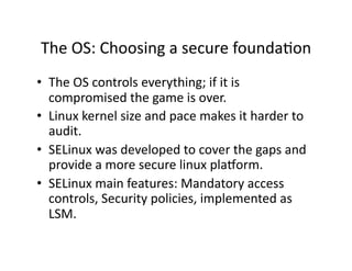 The OS: Choosing a secure foundaAon 
•  The OS controls everything; if it is 
   compromised the game is over. 
•  Linux kernel size and pace makes it harder to 
   audit. 
•  SELinux was developed to cover the gaps and 
   provide a more secure linux plaNorm. 
•  SELinux main features: Mandatory access 
   controls, Security policies, implemented as 
   LSM. 
 