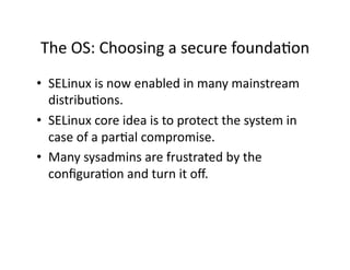 The OS: Choosing a secure foundaAon 
•  SELinux is now enabled in many mainstream 
   distribuAons. 
•  SELinux core idea is to protect the system in 
   case of a parAal compromise. 
•  Many sysadmins are frustrated by the 
   conﬁguraAon and turn it oﬀ. 
 