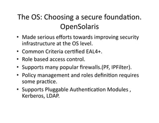 The OS: Choosing a secure foundaAon. 
            OpenSolaris 
•  Made serious eﬀorts towards improving security 
   infrastructure at the OS level. 
•  Common Criteria cerAﬁed EAL4+. 
•  Role based access control. 
•  Supports many popular ﬁrewalls.(PF, IPFilter). 
•  Policy management and roles deﬁniAon requires 
   some pracAce. 
•  Supports Pluggable AuthenAcaAon Modules , 
   Kerberos, LDAP. 
 