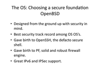 The OS: Choosing a secure foundaAon 
             OpenBSD 
•  Designed from the ground up with security in 
   mind. 
•  Best security track record among OS OS’s. 
•  Gave birth to OpenSSH, the defacto secure 
   shell. 
•  Gave birth to PF, solid and robust ﬁrewall 
   engine. 
•  Great IPv6 and IPSec support. 
 