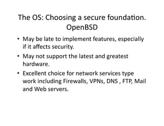The OS: Choosing a secure foundaAon. 
             OpenBSD 
•  May be late to implement features, especially 
   if it aﬀects security. 
•  May not support the latest and greatest 
   hardware. 
•  Excellent choice for network services type 
   work including Firewalls, VPNs, DNS , FTP, Mail 
   and Web servers. 
 