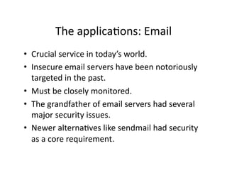 The applicaAons: Email 
•  Crucial service in today’s world. 
•  Insecure email servers have been notoriously 
   targeted in the past. 
•  Must be closely monitored. 
•  The grandfather of email servers had several 
   major security issues. 
•  Newer alternaAves like sendmail had security 
   as a core requirement.  
 