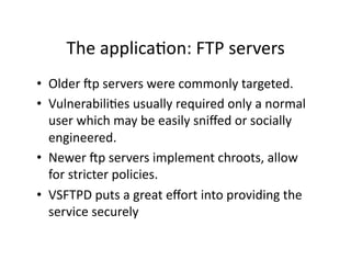 The applicaAon: FTP servers 
•  Older dp servers were commonly targeted. 
•  VulnerabiliAes usually required only a normal 
   user which may be easily sniﬀed or socially 
   engineered. 
•  Newer dp servers implement chroots, allow 
   for stricter policies. 
•  VSFTPD puts a great eﬀort into providing the 
   service securely 
 
