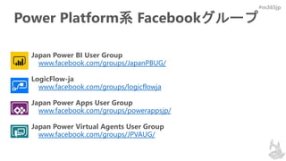 #m365jp
Power Platform系 Facebookグループ
• Japan Power BI User Group
www.facebook.com/groups/JapanPBUG/
• LogicFlow-ja
www.facebook.com/groups/logicflowja
• Japan Power Apps User Group
www.facebook.com/groups/powerappsjp/
• Japan Power Virtual Agents User Group
www.facebook.com/groups/JPVAUG/
 