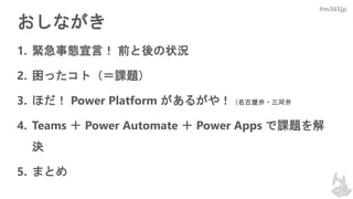 #m365jp
おしながき
1. 緊急事態宣言！ 前と後の状況
2. 困ったコト（＝課題）
3. ほだ！ Power Platform があるがや！（名古屋弁・三河弁
4. Teams ＋ Power Automate ＋ Power Apps で課題を解
決
5. まとめ
 