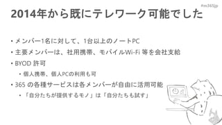 #m365jp
2014年から既にテレワーク可能でした
• メンバー1名に対して、1台以上のノートPC
• 主要メンバーは、社用携帯、モバイルWi-Fi 等を会社支給
• BYOD 許可
• 個人携帯、個人PCの利用も可
• 365 の各種サービスは各メンバーが自由に活用可能
• 「自分たちが提供するモノ」は「自分たちも試す」
 