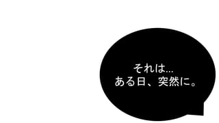 それは…
ある日、突然に。
 