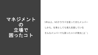 マネジメント
の
立場で
困ったコト
5年以上、MSクラウドを使ってきたメンバー
しかも、仕事としても導入支援している
そんなメンバーでも困ったコトが発生(;´Д｀)
 