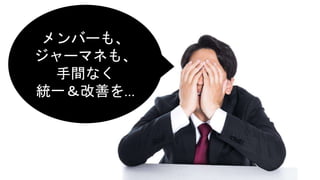 メンバーも、
ジャーマネも、
手間なく
統一＆改善を…
 
