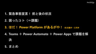 #m365jp
1. 緊急事態宣言！ 前と後の状況
2. 困ったコト（＝課題）
3. ほだ！ Power Platform があるがや！（名古屋弁・三河弁
4. Teams ＋ Power Automate ＋ Power Apps で課題を解
決
5. まとめ
 