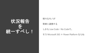 状況報告
を
統一すべし！
様々なモノが
簡単に連携する
しかも Low Code・No Codeで。
そう Microsoft 365 ＋ Power Platform ならね
 