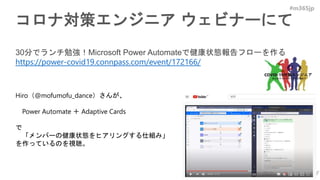 #m365jp
コロナ対策エンジニア ウェビナーにて
30分でランチ勉強！Microsoft Power Automateで健康状態報告フローを作る
https://power-covid19.connpass.com/event/172166/
Hiro（@mofumofu_dance）さんが、
Power Automate ＋ Adaptive Cards
で
「メンバーの健康状態をヒアリングする仕組み」
を作っているのを視聴。
 