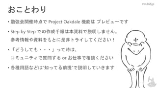 #m365jp
おことわり
• 勉強会開催時点で Project Oakdale 機能は プレビューです
• Step by Step での作成手順は本資料で説明しません。
参考情報や資料をもとに是非トライしてください！
• 「どうしても・・・」って時は、
コミュニティで質問する or お仕事で相談ください
• 各種用語などは“知ってる前提”で説明していきます
 