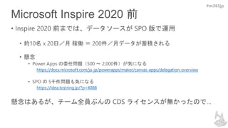 #m365jp
Microsoft Inspire 2020 前
• Inspire 2020 前までは、データソースが SPO 版で運用
• 約10名 x 20日／月 稼働 ＝ 200件／月データが蓄積される
• 懸念
• Power Apps の委任問題（500 ～ 2,000件）が気になる
https://docs.microsoft.com/ja-jp/powerapps/maker/canvas-apps/delegation-overview
• SPO の 5千件問題も気になる
https://idea.tostring.jp/?p=4088
懸念はあるが、チーム全員ぶんの CDS ライセンスが無かったので…
 