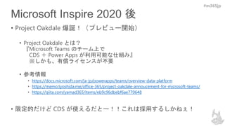 #m365jp
Microsoft Inspire 2020 後
• Project Oakdale 爆誕！（プレビュー開始）
• Project Oakdale とは？
『Microsoft Teams のチーム上で
CDS ＋ Power Apps が利用可能な仕組み』
※しかも、有償ライセンスが不要
• 参考情報
• https://docs.microsoft.com/ja-jp/powerapps/teams/overview-data-platform
• https://memo.tyoshida.me/office-365/project-oakdale-annoucement-for-microsoft-teams/
• https://qiita.com/yamad365/items/eb9c96dbebf6ae770648
• 限定的だけど CDS が使えるだとー！！これは採用するしかねぇ！
 
