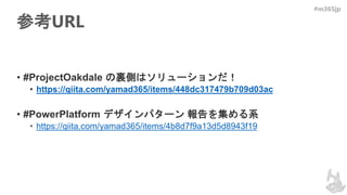 #m365jp
参考URL
• #ProjectOakdale の裏側はソリューションだ！
• https://qiita.com/yamad365/items/448dc317479b709d03ac
• #PowerPlatform デザインパターン 報告を集める系
• https://qiita.com/yamad365/items/4b8d7f9a13d5d8943f19
 