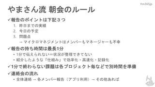 #m365jp
やまさん流 朝会のルール
報告のポイントは下記３つ
1. 昨日までの実績
2. 今日の予定
3. 問題点
→ マイクロマネジメントはメンバーもマネージャーも不幸
報告の持ち時間は最長1分
• 1分で伝えられない＝状況が整理できてない
• 紹介したような「仕組み」で効率化・高速化・記録化
1分で終わらない課題は各プロジェクト毎などで別時間を準備
連絡会の流れ
• 全体連絡 → 各メンバー報告（アプリ利用）→ その他あれば
 