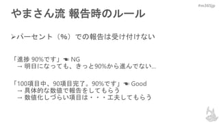 #m365jp
やまさん流 報告時のルール
パーセント（％）での報告は受け付けない
「進捗 90%です」☚ NG
→ 明日になっても、きっと90%から進んでない…
「100項目中、90項目完了。90%です」☚ Good
→ 具体的な数値で報告をしてもらう
→ 数値化しづらい項目は・・・工夫してもらう
 