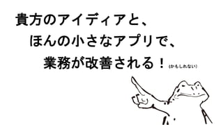 貴方のアイディアと、
ほんの小さなアプリで、
業務が改善される！(かもしれない）
 