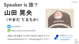 #m365jp
Speaker is 誰？
#愛知 #名古屋弁 #三河弁 #M365 #MSクラウド
#PowerPlatformスキー #PowerAppダイスキー
株式会社アイシーソフト
シニアテクニカルマネジャー
http://www.icsoft.jp/
yamad365
https://qiita.com/yamad365
 
