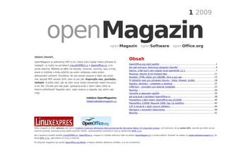 1 2009


            openMagazin                                                        openMagazin openSoftware openOffice.org

Vážení čtenáři,
                                                                                                   Obsah
OpenMagazin je jedinečný PDF e-zin, který vám každý měsíc přinese to
                                                                                                   OpenOfﬁce.org útočí potřetí....................................................................................1
nejlepší, co vyšlo na portálech LinuxEXPRES.cz a OpenOffice.cz, a to
                                                                                                   Na vaši ochranu: Antivirový program ClamAV.........................................................4
zcela zdarma. Můžete se těšit na návody, recenze, novinky, tipy a triky,
                                                                                                   Slečno, chtěl bych vám ukázat nové openSUSE 11.1.............................................7
které si můžete v klidu přečíst na svém netbooku nebo jiném
                                                                                                   Recenze: Ubuntu 8.10 Intrepid Ibex......................................................................11
přenosném zařízení. Doufáme, že vás obsah zaujme a také vás prosí-
                                                                                                   Blueﬁsh: HTML editor pro GNOME, Xfce a pro vás................................................15
me, abyste PDF soubor šířili, kam to jen jde. Kopírujte nás, posílejte,
                                                                                                   Tři důležité rady pro uživatele Ubuntu - heslo, ﬁrewall, služby.............................18
sdílejte. A pište nám, jak se vám nový česko-slovenský nejen linuxový                              Applety, desklety – vylepšete si desktop .............................................................21
e-zin líbí. Chcete pro nás psát, spolupracovat s námi nebo cítíte re-                              CRRCSim – simulátor pro letecké modeláře..........................................................23
klamní příležitost? Napište nám, vaše reakce a nápady nás velmi zají-                              Novinky..................................................................................................................26
mají.                                                                                              Vytvořte si abecední rejstřík..................................................................................35
                                                                                                   Jak pracovat s portálem OpenOfﬁce.cz.................................................................38
                                                      redakce OpenMagazinu
                                                                                                   Pooostřehy z dění kolem Openofﬁce.org 12/2008.................................................40
                                                      redakce@openmagazin.cz
                                                                                                   Pooostřehy 1/2009: Resumé 2008, tipy na rozšíření.............................................42
                                                                                                   CAT a situácia v open source softwaru..................................................................44
                                                                                                   Navigace v textovém dokumentu..........................................................................49
                                                                                                   Novinky..................................................................................................................51




Tento magazín je šířen zdarma pod licencí Creative Commons Attribution-Noncommercial-No Derivative Works 3.0 Unported License, což znamená, že jej smíte šířit, nesmíte jej měnit ani ko-
merčně využívat. Autorská práva náleží autorům článků, vykonavatelem autorských práv je společnost QCM, s.r.o.

Jde o společný projekt portálů LinuxEXPRES.cz, OpenOffice.cz, magazín si můžete stáhnout také na adrese OpenMagazin.cz a mnoha dalších. Kontakt na redakci je redakce@openmagazin.cz. Vy-
dává QCM, s.r.o., specialista na Linux a internet.

Při přípravě magazínu byl použit OpenOffice.org Writer a nebylo ublíženo žádnému zvířátku, a to ani virtuálnímu.
 