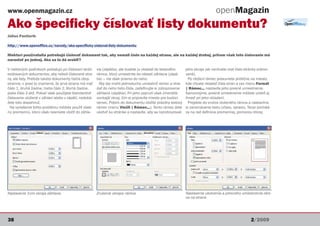 www.openmagazin.cz                                                                                                               openMagazin
Ako špecificky číslovať listy dokumentu?
Július Pastierik

http://www.openoffice.cz/navody/ako-specificky-cislovat-listy-dokumentu

Niektorí používatelia potrebujú číslovať dokument tak, aby nemali číslo na každej strane, ale na každej druhej, pričom však toto číslovanie má
narastať po jednej. Ako sa to dá urobiť?

V niektorých podnikoch požadujú pri číslovaní strán     via (zápätia), ale budete ju vkladať do textového      jeho okraje (ak nechcete mať číslo stránky orámo-
evidovaných dokumentov, aby neboli číslované stra-      rámca, ktorý umiestnite do oblasti záhlavia (zápä-     vané).
ny, ale listy. Pretože takéto dokumenty tlačia oboj-    tia) – nie však priamo do neho.                          Po vložení rámec presuniete približne na miesto,
stranne, v praxi to znamená, že prvá strana má mať        Aby ste mohli jednoducho umiestniť rámec a vkla-     kde chcete vkladať čísla strán a cez menu Formát
číslo 1, druhá žiadne, tretia číslo 2, štvrtá žiadne,   dať do neho tieto čísla, zadefinujte si zobrazovanie   | Rámec... nastavíte jeho presné umiestnenie.
piata číslo 3 atď. Pokiaľ však použijete štandardné     záhlavia (zápätia). Pri jeho zapnutí však zmenšíte     Samozrejme, presné umiestnenie môžete urobiť aj
číslovanie uložené v záhlaví alebo v zápätí, nedoká-    vonkajší okraj, čím si pripravíte miesto pre budúci    ihneď pri jeho vkladaní.
žete toto dosiahnuť.                                    rámec. Potom do dokumentu vložíte prázdny textový        Prejdete do vnútra vloženého rámca a nastavíme
 Na vyriešenie tohto problému môžete použiť vlast-      rámec (menu Vložit | Rámec...). Tento rámec dáte       si zarovnávanie textu (vľavo, vpravo). Teraz prichád-
nú premennú, ktorú však nesmiete vložiť do záhla-       ukotviť ku stránke a nastavíte, aby sa nezobrazovali   za na rad definícia premennej, pomocou ktorej




Nastavenie 3 cm okraja záhlavia                         Zrušenie okrajov rámca                                 Nastavenie ukotvenia a presného umiestnenia rám-
                                                                                                               ca na strane




38                                                                                                                                                     2/2009
 