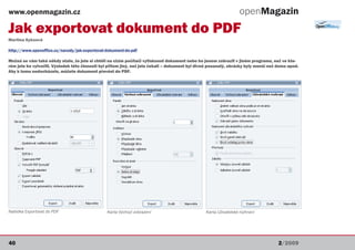 www.openmagazin.cz                                                                                                 openMagazin
Jak exportovat dokument do PDF
Martina Kyksová

http://www.openoffice.cz/navody/jak-exportovat-dokument-do-pdf

Možná se vám také někdy stalo, že jste si chtěli na cizím počítači vytisknout dokument nebo ho jenom zobrazit v jiném programu, než ve kte-
rém jste ho vytvořili. Výsledek této činnosti byl přitom jiný, než jste čekali – dokument byl divně posunutý, obrázky byly menší než doma apod.
Aby k tomu nedocházelo, můžete dokument převést do PDF.




Nabídka Exportovat do PDF                       Karta Výchozí zobrazení                          Karta Uživatelské rozhraní




40                                                                                                                                   2/2009
 