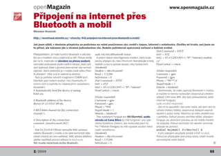 openMagazin                                                                                                               www.openmagazin.cz

Připojení na internet přes
Bluetooth a mobil
Miroslav Hrončok

http://neverhood.etomite.cz/~churchy/441-pripojeni-na-internet-pres-bluetooth-a-mobil/

Jak jsem slíbil, v dnešním příspěvku se podíváme na velmi používanou věc: mobil v kapse, internet v notebooku. Chvilku mi trvalo, než jsem na
to přišel, ale nakonec jde o strašně jednoduchou věc. Budete potřebovat spárovaná zařízení a balíček wvdial.
                                                                                                               Dial Command = ATDT
Předpokládám, že máte funkční Bluetooth a váš tele- sudo /etc/init.d/bluetooth restart                         Init1 = ATZ
fon se s mobilem zná a vzájemně si věří. Pokud nevíte      A potom zbývá nakonfigurovat modem, který bude      Init2 = AT+CGDCONT=1,“IP“,“internet.t-mobile.
jak na to, inspirujte se návodem na přenos souborů,      jakoby připojen do /dev/rfcomm0. Nainstalujte si tedy cz“
nemusíte postupovat podle celého návodu, stačí zaří- balíček wvdial a upravte soubor /etc/wvdial.conf:         FlowControl = crtscts
zení spárovat (části o gnome-obex-server vás nemusí [Modem0]
zajímat). Velmi praktické je v mobilu zvolit volbu Povo- Modem = /dev/rfcomm0                                  [Dialer mujmobil]
lit připojení - Vždy (což je vlastně ta důvěra).         Baud = 115200                                         Username = gprs
  Nyní je potřeba vytvořit imaginární COMM port.         SetVolume = 0                                         Password = gprs
Otevřete pod rootem soubor /etc/bluetooth/rf-            Dial Command = ATDT                                   Phone = *99***1#
comm.conf a vyplníte ho následujícím způsobem:           Init1 = ATZ                                           Stupid Mode = 1
rfcomm0 {                                                Init2 = AT+CGDCONT=1,“IP“,“internet“                  Inherits = Modem0
# Automatically bind the device at startup               FlowControl = crtscts                                   Zkontrolujte, že máte zapnutý Bluetooth v mobilu
bind yes;                                                                                                      a můžete to rovnou vyzkoušet (doporučuji předem
                                                         [Dialer mujmobil]                                     odpojit LAN nebo Wifi, aby bylo prokazatelné, jestli
# Bluetooth address of the device                        Username = gprs                                       internet funguje).
device 01:23:45:67:89:ab;                                Password = gprs                                       sudo wvdial mujmobil
                                                         Phone = *99#                                            Jde mi to spouštět i bez práv roota, ale sem tam to
# RFCOMM channel for the connection                      Stupid Mode = 1                                       vyhodí chybou hlášku, doporučuji alespoň poprvé
channel 1;                                               Inherits = Modem0                                     spustit s právy roota. Všechno by mělo proběhnout
                                                           Toto nastavení funguje pro O2 (Eurotel), podle      v pořádku. Dokud proces necháte běžet, připojení
# Description of the connection                          návodu od Ivana Bíbra by měl fungovat i pro ope-      funguje, po ukončení procesu se od mobilu korekt-
comment „SonyEricssonG502“;                              rátora Vodafone (Oskar), ale nezkoušel jsem to.       ně odpojíte. Pokud nechcete mít otevřen terminál,
}                                                        Pro T-Mobile (Paegas) by měl vypadat soubor takto připojte se pomocí:
  Kde 01:23:45:67:89:ab nahradíte MAC adresou            (opět neověřeno):                                     wvdial mujmobil 2>/dev/null &
vašeho Bluetooth v mobilu a do části komentář dáte       [Modem0]                                                A pro odpojení použijete prostě killall wvdial.
cokoli (možná ani není potřeba). MAC adresu telefonu Modem = /dev/rfcomm0                                      Pokud se připojujete pod právy roota, killall musíte
zjistíte například pomocí příkazu hcitool scan.          Baud = 115200                                         samozřejmě volat stejně.
Teď musíte restartovat službu Bluetooth:                 SetVolume = 0                                                                                             Q


2/2009                                                                                                                                                        55
 