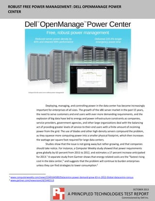 ROBUST FREE POWER MANAGEMENT: DELL OPENMANAGE POWER
CENTER

Deploying, managing, and controlling power in the data center has become increasingly
important for enterprises of all sizes. The growth of the x86 server market in the past 15 years,
the need to serve customers and end users with ever more demanding requirements, and the
explosion of big data have led to energy and power infrastructure constraints as companies,
service providers, government agencies, and other large organizations deal with the balancing
act of providing greater levels of service to their end users with a finite amount of incoming
power from the grid. The use of blades and other high-density servers compound the problem,
as they squeeze more computing power into a smaller physical footprint, which then increases
the wattage per square foot required for large data centers.
Studies show that the issue is not going away but rather growing, and that companies
should take notice. For instance, a Computer Weekly study showed that power requirements
grew globally by 63 percent from 2011 to 2012, and estimates a 17 percent increase anticipated
for 2013.1 A separate study from Gartner shows that energy-related costs are the “fastest rising
cost in the data center,” and suggests that the problem will continue to burden enterprises
unless they can find strategies to lower consumption.2

1
2

www.computerweekly.com/news/2240164589/Datacentre-power-demand-grew-63-in-2012-Global-datacentre-census
www.gartner.com/newsroom/id/1442113

OCTOBER 2013

A PRINCIPLED TECHNOLOGIES TEST REPORT
Commissioned by Dell Inc.

 