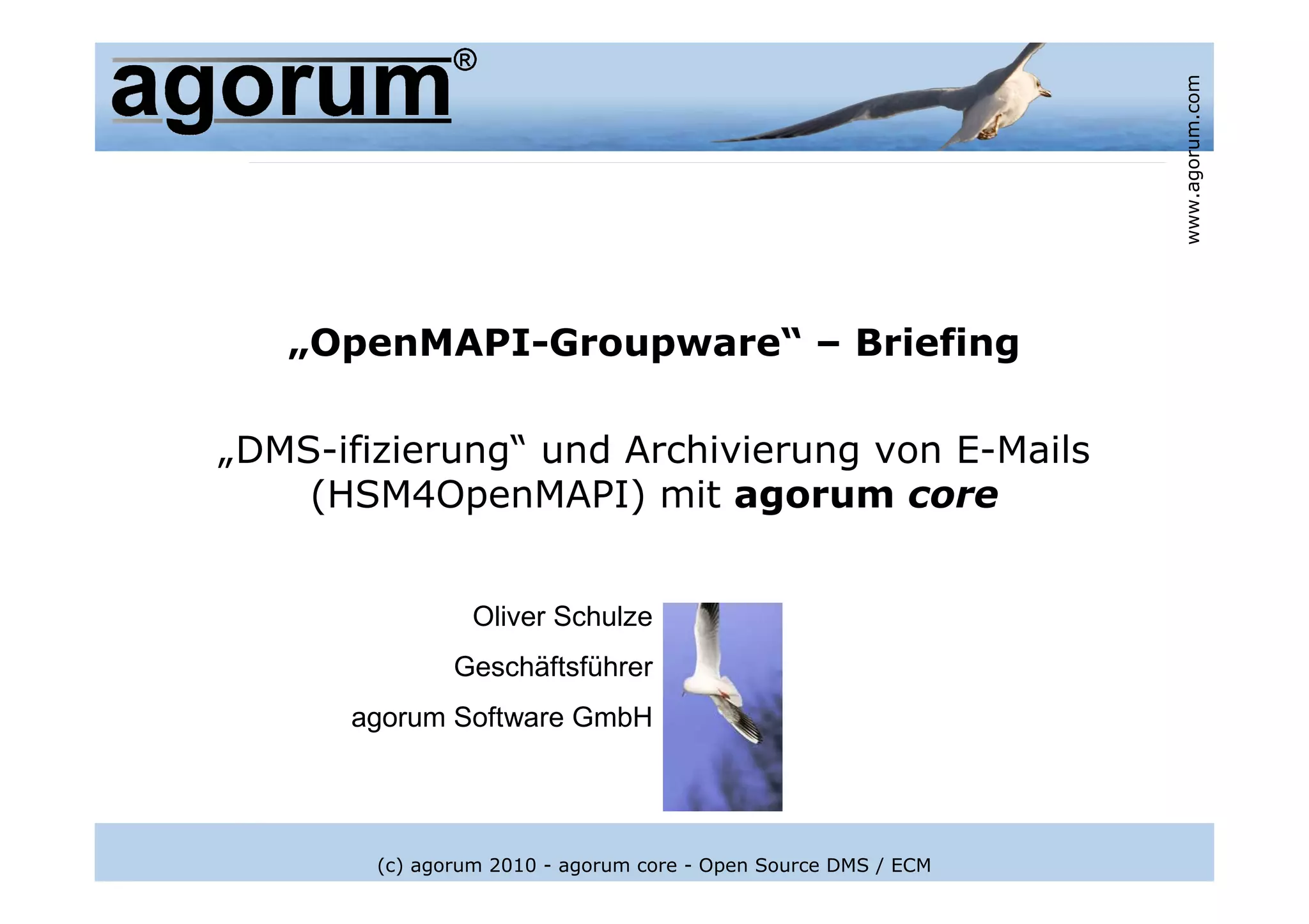 www.agorum.com
   „OpenMAPI-Groupware“ – Briefing

„DMS-ifizierung“ und Archivierung von E-Mails
    (HSM4OpenMAPI) mit agorum core


                 Oliver Schulze
               Geschäftsführer
      agorum Software GmbH




        (c) agorum 2010 - agorum core - Open Source DMS / ECM
 