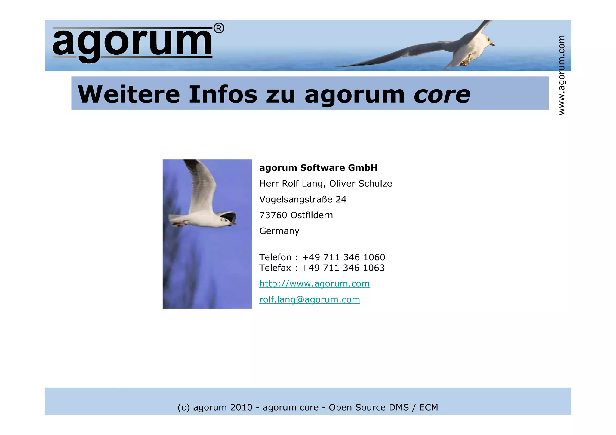 www.agorum.com
Weitere Infos zu agorum core

                       agorum Software GmbH
                       Herr Rolf Lang, Oliver Schulze
                       Vogelsangstraße 24
                       73760 Ostfildern
                       Germany

                       Telefon : +49 711 346 1060
                       Telefax : +49 711 346 1063
                       http://www.agorum.com
                       rolf.lang@agorum.com




       (c) agorum 2010 - agorum core - Open Source DMS / ECM
 