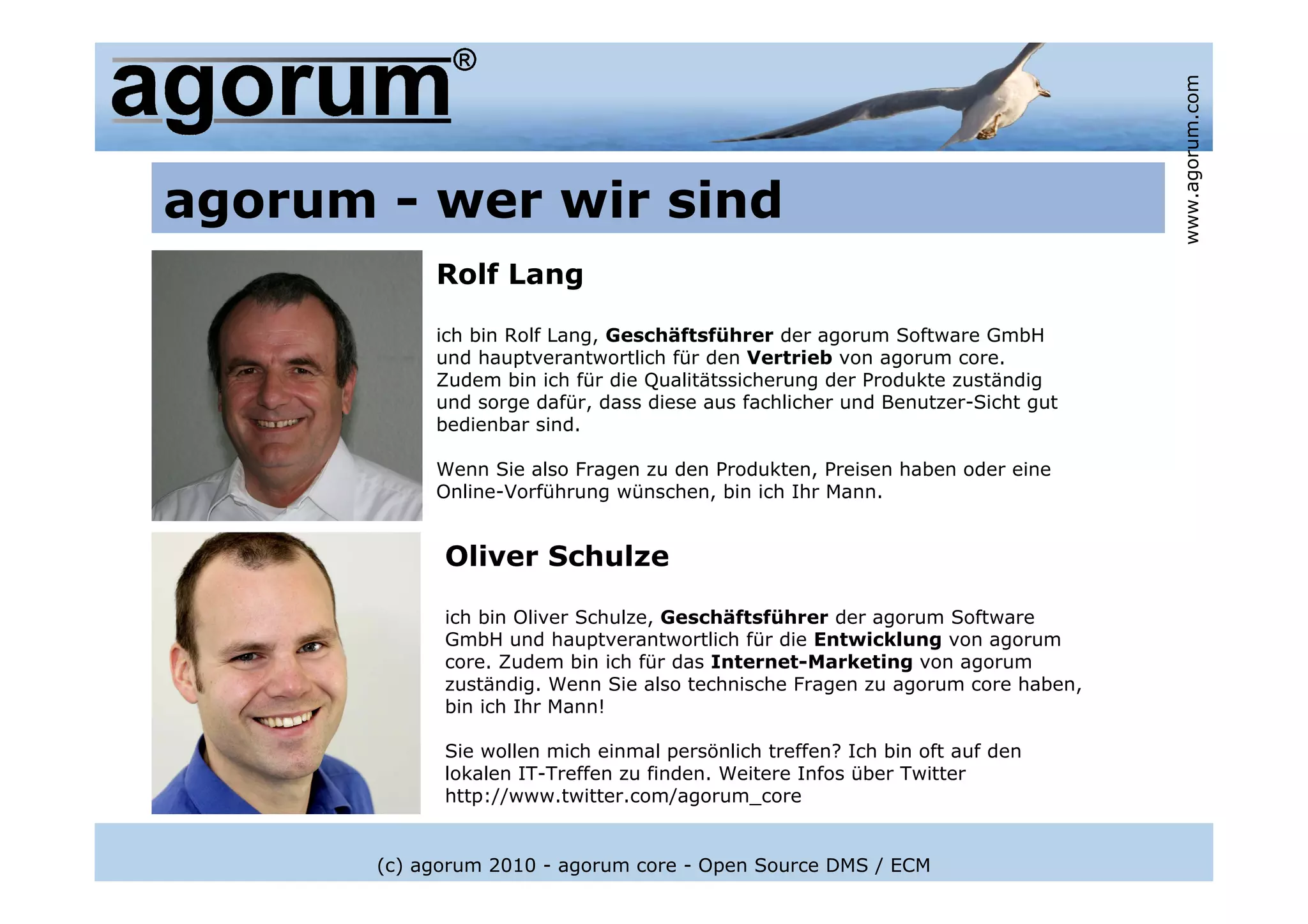 www.agorum.com
agorum - wer wir sind
            Rolf Lang

            ich bin Rolf Lang, Geschäftsführer der agorum Software GmbH
            und hauptverantwortlich für den Vertrieb von agorum core.
            Zudem bin ich für die Qualitätssicherung der Produkte zuständig
            und sorge dafür, dass diese aus fachlicher und Benutzer-Sicht gut
            bedienbar sind.

            Wenn Sie also Fragen zu den Produkten, Preisen haben oder eine
            Online-Vorführung wünschen, bin ich Ihr Mann.


             Oliver Schulze

             ich bin Oliver Schulze, Geschäftsführer der agorum Software
             GmbH und hauptverantwortlich für die Entwicklung von agorum
             core. Zudem bin ich für das Internet-Marketing von agorum
             zuständig. Wenn Sie also technische Fragen zu agorum core haben,
             bin ich Ihr Mann!

             Sie wollen mich einmal persönlich treffen? Ich bin oft auf den
             lokalen IT-Treffen zu finden. Weitere Infos über Twitter
             http://www.twitter.com/agorum_core


       (c) agorum 2010 - agorum core - Open Source DMS / ECM
 