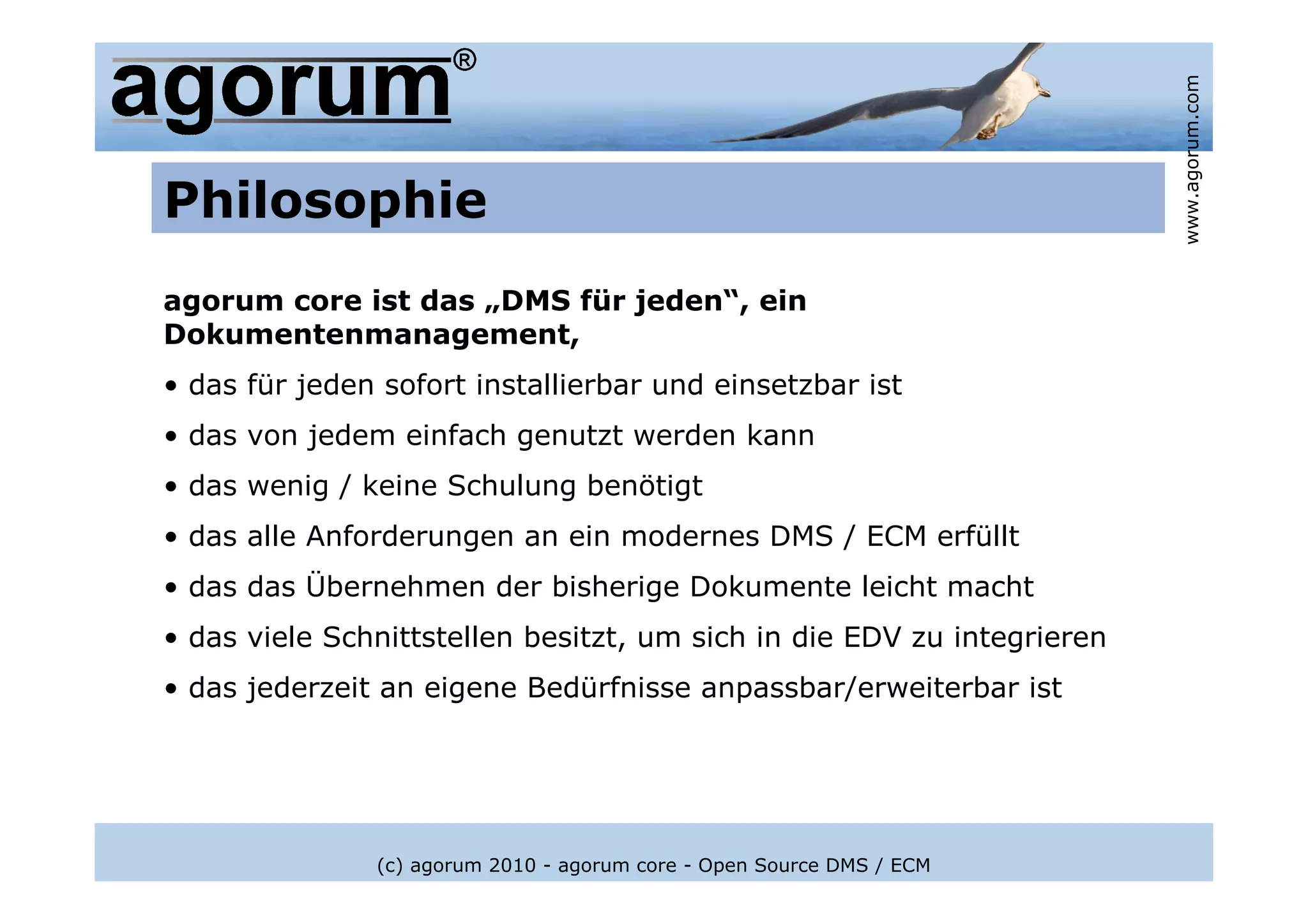 www.agorum.com
Philosophie
agorum core ist das „DMS für jeden“, ein
Dokumentenmanagement,
• das für jeden sofort installierbar und einsetzbar ist
• das von jedem einfach genutzt werden kann
• das wenig / keine Schulung benötigt
• das alle Anforderungen an ein modernes DMS / ECM erfüllt
• das das Übernehmen der bisherige Dokumente leicht macht
• das viele Schnittstellen besitzt, um sich in die EDV zu integrieren
• das jederzeit an eigene Bedürfnisse anpassbar/erweiterbar ist




               (c) agorum 2010 - agorum core - Open Source DMS / ECM
 
