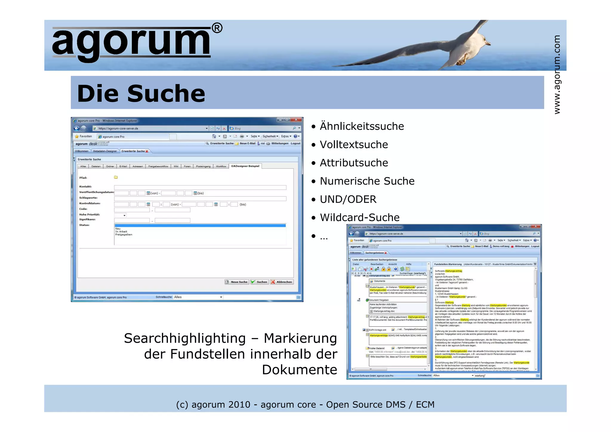 www.agorum.com
Die Suche
                                     • Ähnlickeitssuche
                                     • Volltextsuche
                                     • Attributsuche
                                     • Numerische Suche
                                     • UND/ODER
                                     • Wildcard-Suche
                                     •…




   Searchhighlighting – Markierung
     der Fundstellen innerhalb der
                        Dokumente

          (c) agorum 2010 - agorum core - Open Source DMS / ECM
 