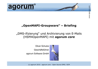 www.agorum.com
   „OpenMAPI-Groupware“ – Briefing

„DMS-ifizierung“ und Archivierung von E-Mails
    (HSM4OpenMAPI) mit agorum core


                 Oliver Schulze
               Geschäftsführer
      agorum Software GmbH




        (c) agorum 2010 - agorum core - Open Source DMS / ECM
 