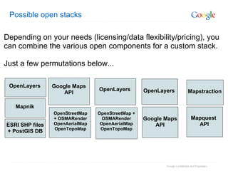 Possible open stacks OpenStreetMap + OSMARender OpenAerialMap OpenTopoMap OpenLayers Google Maps API OpenLayers Mapquest  API Mapstraction OpenStreetMap + OSMARender OpenAerialMap OpenTopoMap Google Maps API ESRI SHP files + PostGIS DB OpenLayers Mapnik Depending on your needs (licensing/data flexibility/pricing), you can combine the various open components for a custom stack.  Just a few permutations below... 