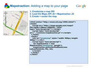 Mapstraction:  Adding a map to your page 1. Create/size a map DIV 2. Load the Maps API JS + Mapstraction JS 3. Create + center the map <html xmlns="http://www.w3.org/1999/xhtml"> <head>     <script src="http://maps.google.com/maps?file=api&v=2&key=ABQIAA...-OUw" type="text/javascript"></script>     <script type="text/javascript" src="../common/mapstraction.js"></script>    </head>   <body>     <div id=" simplemap " style="width: 500px; height: 300px"></div>     <script type="text/javascript">       var mapstraction = new Mapstraction(' simplemap ','google');        mapstraction.setCenterAndZoom(new LatLonPoint(43,-79), 15);      </script>   </body> </html> 