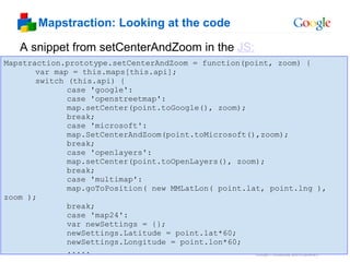Mapstraction: Looking at the code Mapstraction.prototype.setCenterAndZoom = function(point, zoom) {      var map = this.maps[this.api];      switch (this.api) {  case 'google':  case 'openstreetmap':  map.setCenter(point.toGoogle(), zoom);  break;  case 'microsoft':  map.SetCenterAndZoom(point.toMicrosoft(),zoom);  break;  case 'openlayers':  map.setCenter(point.toOpenLayers(), zoom);  break;  case 'multimap':  map.goToPosition( new MMLatLon( point.lat, point.lng ), zoom );  break;  case 'map24':  var newSettings = {};  newSettings.Latitude = point.lat*60;  newSettings.Longitude = point.lon*60;  ..... A snippet from setCenterAndZoom in the  JS: 
