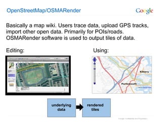 OpenStreetMap/OSMARender Basically a map wiki. Users trace data, upload GPS tracks, import other open data. Primarily for POIs/roads. OSMARender software is used to output tiles of data. Editing:                                             Using: underlying data rendered tiles 