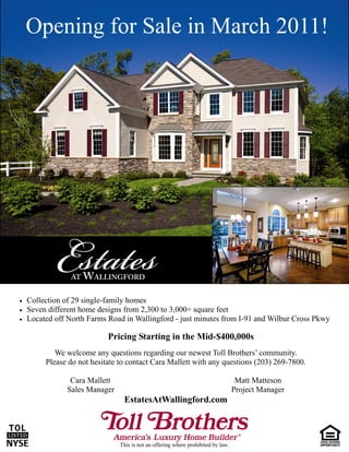 Opening for Sale in March 2011!




   Collection of 29 single-family homes
   Seven different home designs from 2,300 to 3,000+ square feet
   Located off North Farms Road in Wallingford - just minutes from I-91 and Wilbur Cross Pkwy

                             Pricing Starting in the Mid-$400,000s
             We welcome any questions regarding our newest Toll Brothers’ community.
          Please do not hesitate to contact Cara Mallett with any questions (203) 269-7800.

                 Cara Mallett                                                        Matt Matteson
                Sales Manager                                                       Project Manager
                                  EstatesAtWallingford.com



                                 This is not an offering where prohibited by law.
 