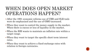  After the 1991 economic reforms use of CRR and SLR tools
were de emphasized and the use of OMO increased.
 When they want to control the money supply in the market.
When there is excess or less of liquidity in the market.
 When the RBI wants to maintain an inflation rate within a
target range.
 When they want to target the specific short term interest
rates.
 When they want to achieve a fixed exchange rates with
relation to foreign currencies.
 