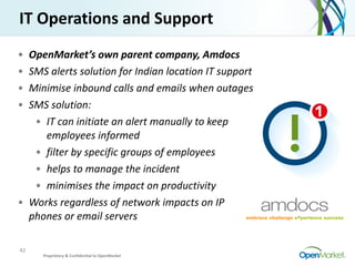 42
IT	
  Operations	
  and	
  Support
• OpenMarket’s	
  own	
  parent	
  company,	
  Amdocs	
  
• SMS	
  alerts	
  solutio...