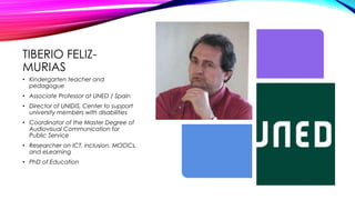 TIBERIO FELIZ-
MURIAS
• Kindergarten teacher and
pedagogue
• Associate Professor at UNED / Spain
• Director of UNIDIS, Center to support
university members with disabilities
• Coordinator of the Master Degree of
Audiovisual Communication for
Public Service
• Researcher on ICT, inclusion, MOOCs,
and eLearning
• PhD of Education
 
