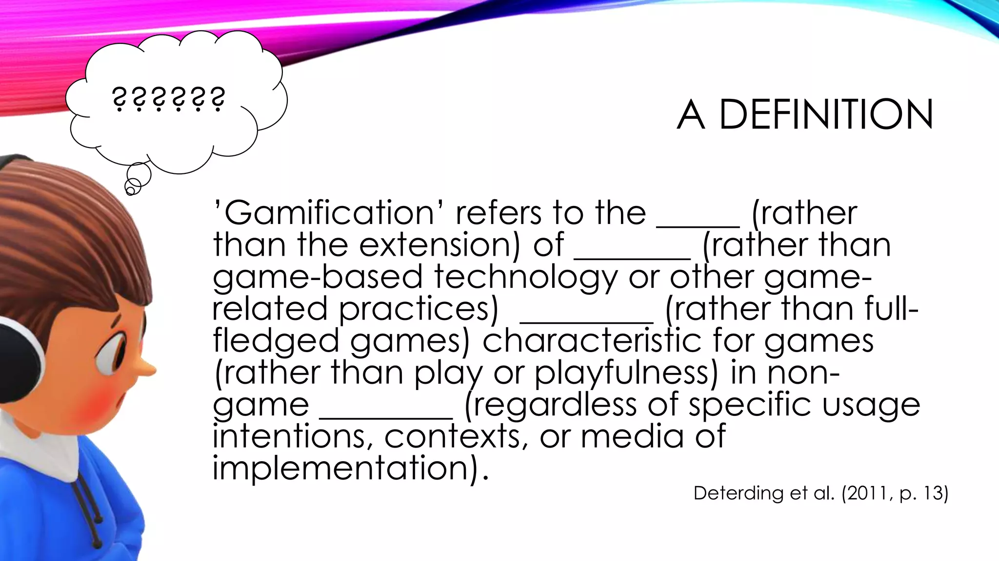 A DEFINITION
’Gamification’ refers to the _____ (rather
than the extension) of _______ (rather than
game-based technology or other game-
related practices) ________ (rather than full-
fledged games) characteristic for games
(rather than play or playfulness) in non-
game ________ (regardless of specific usage
intentions, contexts, or media of
implementation).
Deterding et al. (2011, p. 13)
??????
 