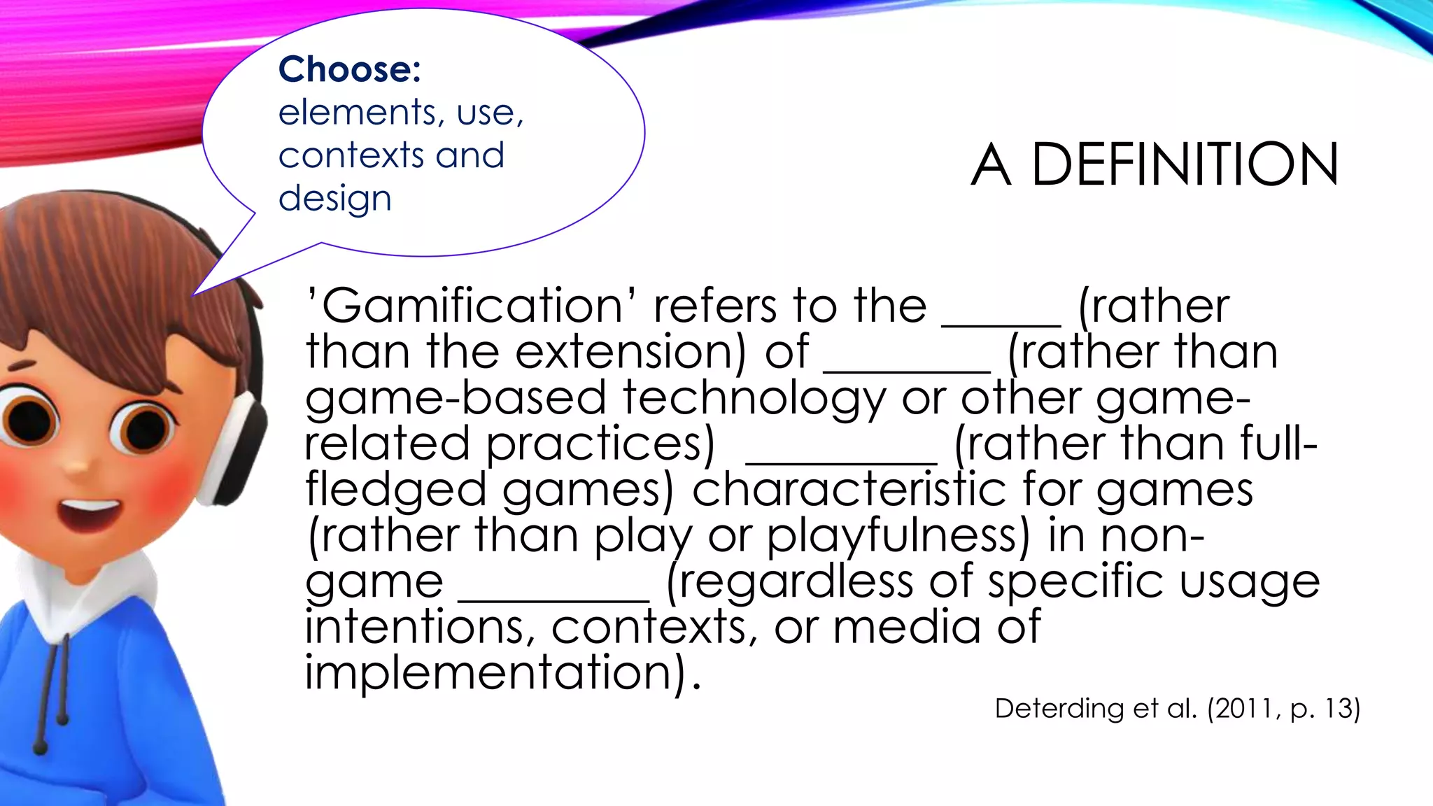A DEFINITION
’Gamification’ refers to the _____ (rather
than the extension) of _______ (rather than
game-based technology or other game-
related practices) ________ (rather than full-
fledged games) characteristic for games
(rather than play or playfulness) in non-
game ________ (regardless of specific usage
intentions, contexts, or media of
implementation).
Deterding et al. (2011, p. 13)
Choose:
elements, use,
contexts and
design
 