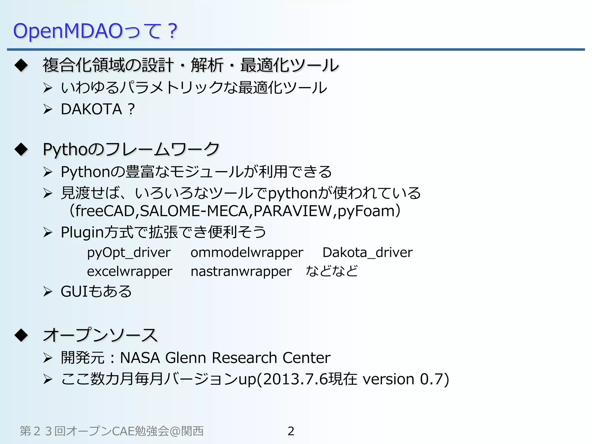 OpenMDAOって？
 複合化領域の設計・解析・最適化ツール
 いわゆるパラメトリックな最適化ツール
 DAKOTA ?
 Pythoのフレームワーク
 Pythonの豊富なモジュールが利用できる
 見渡せば、いろいろなツールでpythonが使われている
（freeCAD,SALOME-MECA,PARAVIEW,pyFoam）
 Plugin方式で拡張でき便利そう
pyOpt_driver ommodelwrapper Dakota_driver
excelwrapper nastranwrapper などなど
 GUIもある
 オープンソース
 開発元：NASA Glenn Research Center
 ここ数カ月毎月バージョンup(2013.7.6現在 version 0.7)
第２３回オープンCAE勉強会@関西 2
 